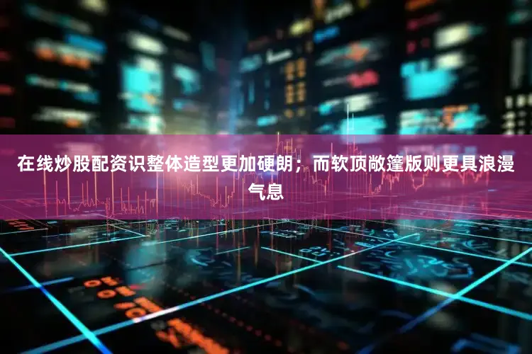 在线炒股配资识整体造型更加硬朗；而软顶敞篷版则更具浪漫气息