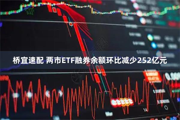 桥宜速配 两市ETF融券余额环比减少252亿元