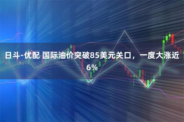 日斗-优配 国际油价突破85美元关口，一度大涨近6%