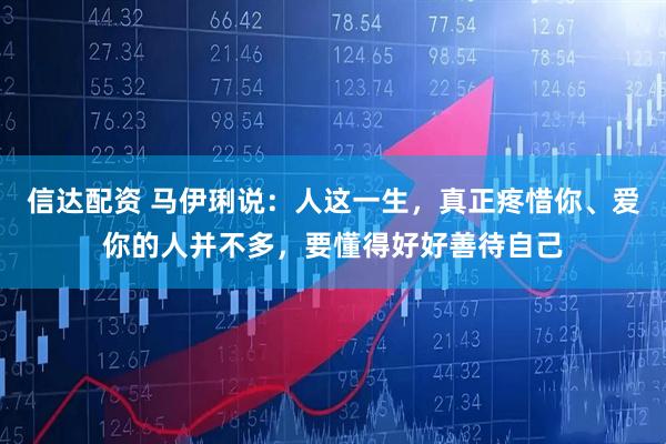 信达配资 马伊琍说：人这一生，真正疼惜你、爱你的人并不多，要懂得好好善待自己