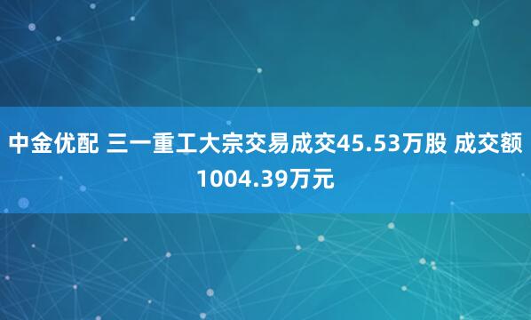 中金优配 三一重工大宗交易成交45.53万股 成交额1004.39万元