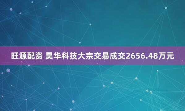 旺源配资 昊华科技大宗交易成交2656.48万元