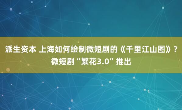 派生资本 上海如何绘制微短剧的《千里江山图》？微短剧“繁花3.0”推出