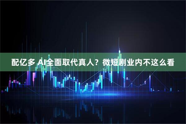 配亿多 AI全面取代真人？微短剧业内不这么看