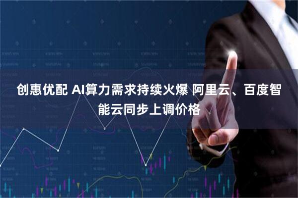 创惠优配 AI算力需求持续火爆 阿里云、百度智能云同步上调价格