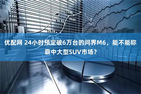 优配网 24小时预定破6万台的问界M6，能不能称霸中大型SUV市场？