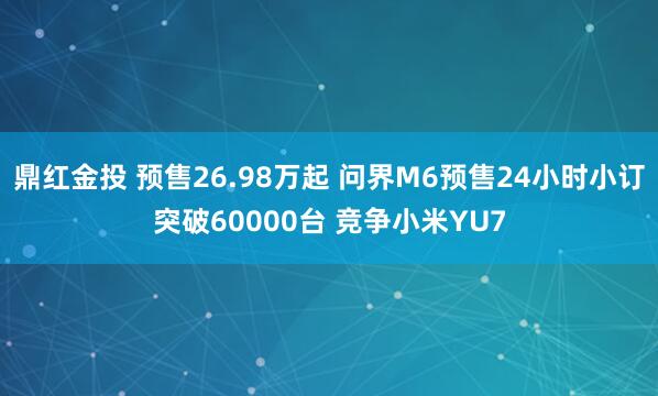 鼎红金投 预售26.98万起 问界M6预售24小时小订突破60000台 竞争小米YU7