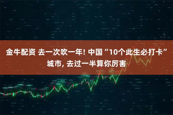 金牛配资 去一次吹一年! 中国“10个此生必打卡”城市, 去过一半算你厉害