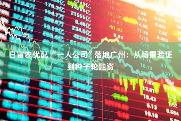 日富农优配 “一人公司”落地广州：从场景验证到种子轮融资