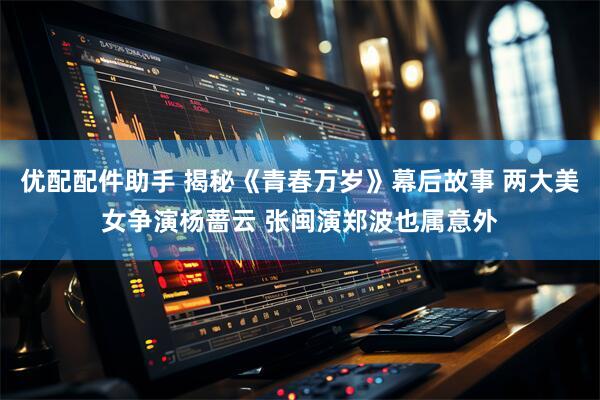 优配配件助手 揭秘《青春万岁》幕后故事 两大美女争演杨蔷云 张闽演郑波也属意外