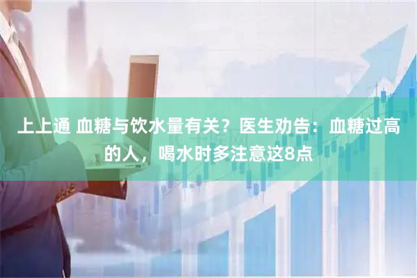 上上通 血糖与饮水量有关？医生劝告：血糖过高的人，喝水时多注意这8点