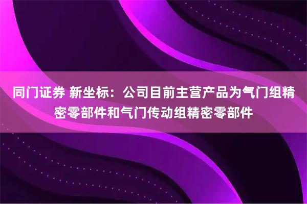 同门证券 新坐标：公司目前主营产品为气门组精密零部件和气门传动组精密零部件