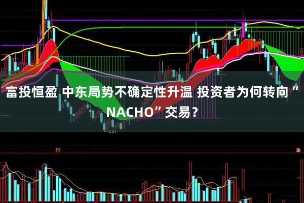 富投恒盈 中东局势不确定性升温 投资者为何转向“NACHO”交易？