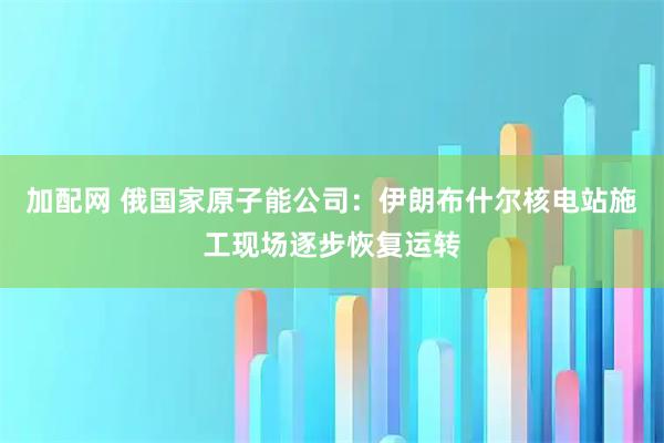 加配网 俄国家原子能公司：伊朗布什尔核电站施工现场逐步恢复运转