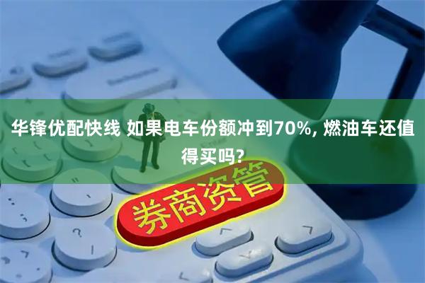 华锋优配快线 如果电车份额冲到70%, 燃油车还值得买吗?
