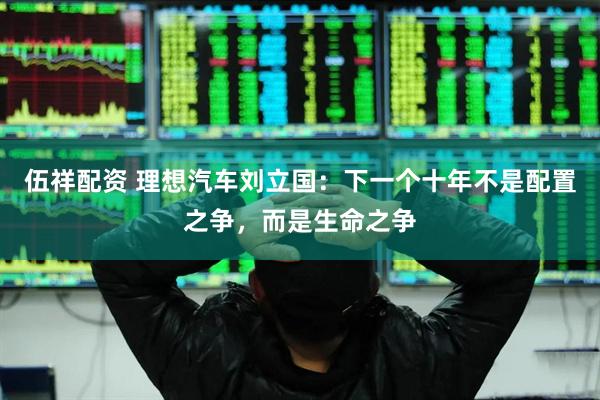伍祥配资 理想汽车刘立国:下一个十年不是配置之争,而是生命之争