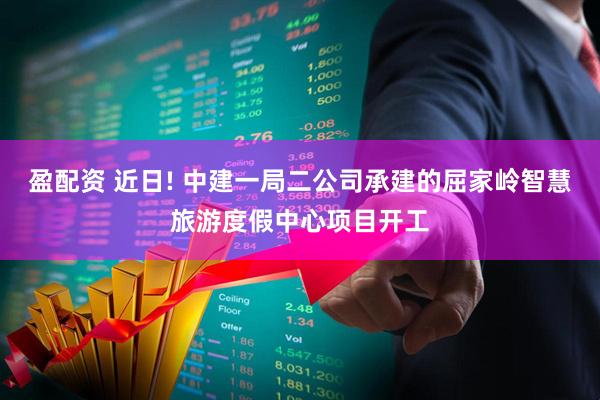 盈配资 近日! 中建一局二公司承建的屈家岭智慧旅游度假中心项目开工