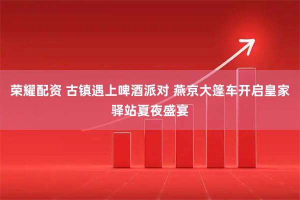 荣耀配资 古镇遇上啤酒派对 燕京大篷车开启皇家驿站夏夜盛宴