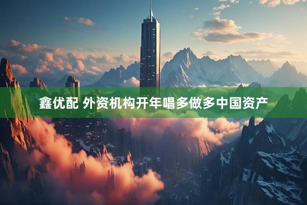 鑫优配 外资机构开年唱多做多中国资产